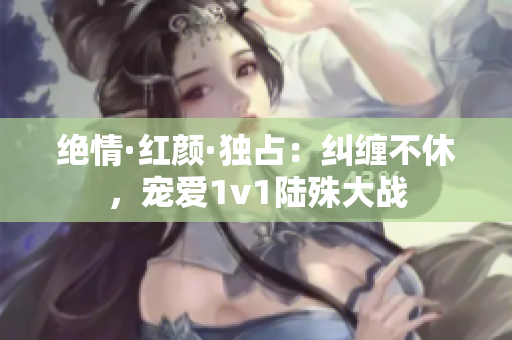 绝情·红颜·独占：纠缠不休，宠爱1v1陆殊大战