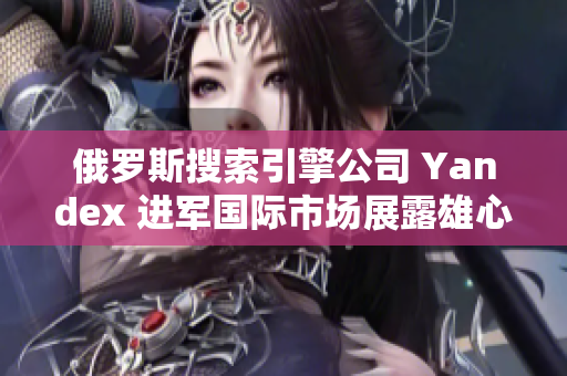 俄罗斯搜索引擎公司 Yandex 进军国际市场展露雄心