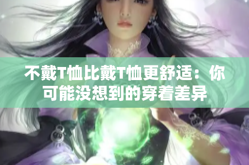 不戴T恤比戴T恤更舒适：你可能没想到的穿着差异