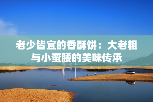 老少皆宜的香酥饼：大老粗与小蛮腰的美味传承