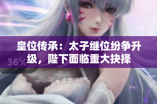 皇位传承：太子继位纷争升级，陛下面临重大抉择