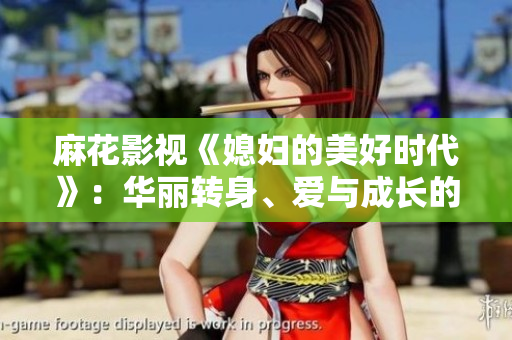 麻花影视《媳妇的美好时代》：华丽转身、爱与成长的动人故事