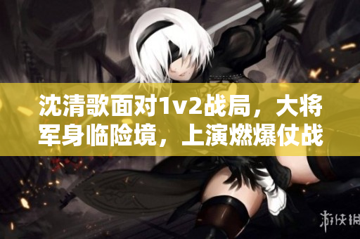 沈清歌面对1v2战局，大将军身临险境，上演燃爆仗战