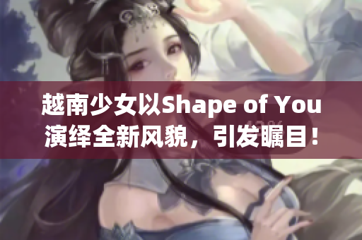 越南少女以Shape of You演绎全新风貌，引发瞩目！