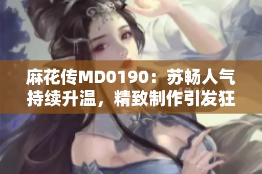 麻花传MD0190：苏畅人气持续升温，精致制作引发狂热追捧