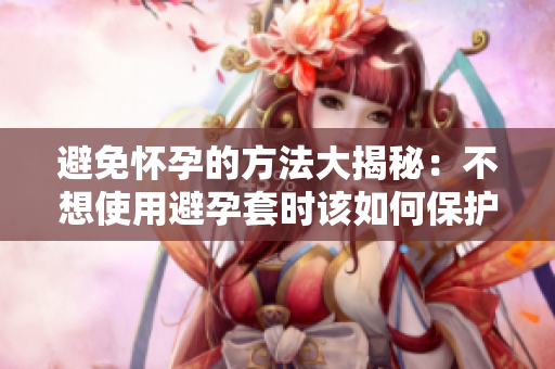 避免怀孕的方法大揭秘：不想使用避孕套时该如何保护自己？