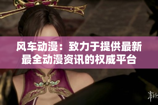 风车动漫：致力于提供最新最全动漫资讯的权威平台