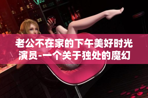 老公不在家的下午美好时光演员-一个关于独处的魔幻故事