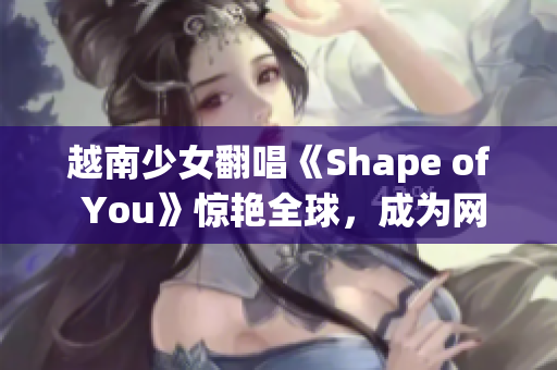 越南少女翻唱《Shape of You》惊艳全球，成为网红！