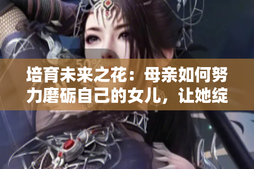 培育未来之花：母亲如何努力磨砺自己的女儿，让她绽放光彩