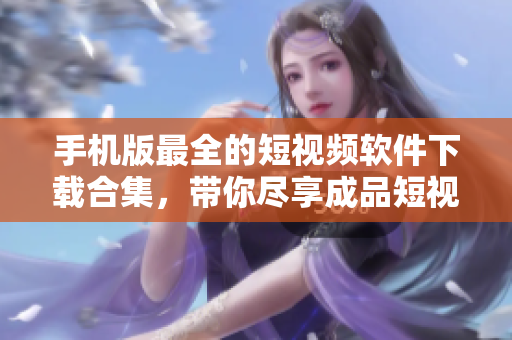手机版最全的短视频软件下载合集，带你尽享成品短视频的无限乐趣