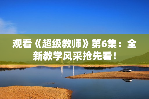 观看《超级教师》第6集：全新教学风采抢先看！