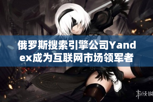 俄罗斯搜索引擎公司Yandex成为互联网市场领军者