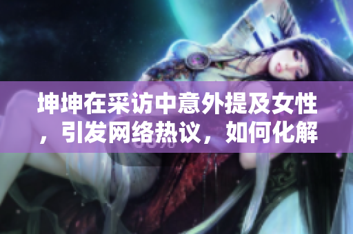 坤坤在采访中意外提及女性，引发网络热议，如何化解尴尬？
