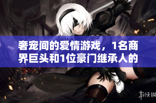 奢宠间的爱情游戏，1名商界巨头和1位豪门继承人的交锋与热恋
