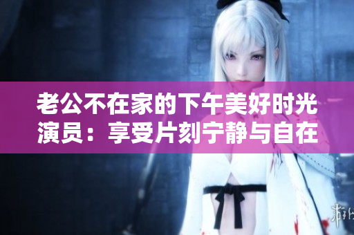 老公不在家的下午美好时光演员：享受片刻宁静与自在