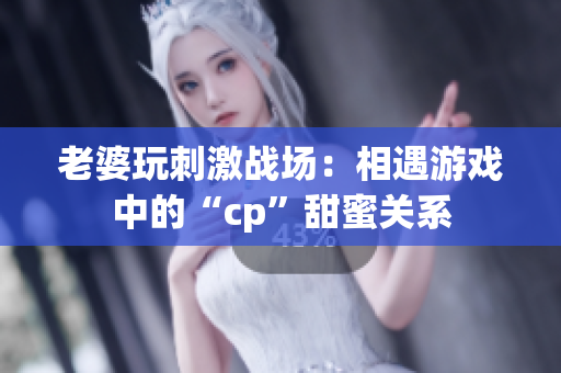 老婆玩刺激战场：相遇游戏中的“cp”甜蜜关系