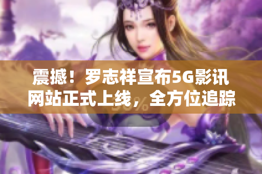 震撼！罗志祥宣布5G影讯网站正式上线，全方位追踪最新影视资讯