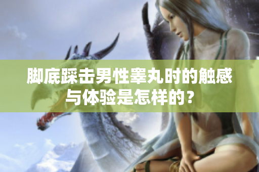 脚底踩击男性睾丸时的触感与体验是怎样的？