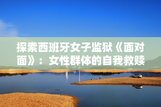 探索西班牙女子监狱《面对面》：女性群体的自我救赎与成长