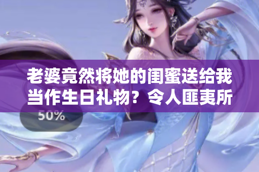 老婆竟然将她的闺蜜送给我当作生日礼物？令人匪夷所思的故事！