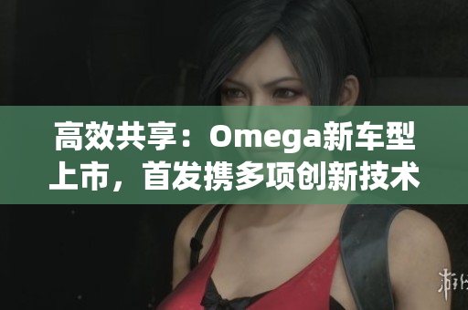 高效共享：Omega新车型上市，首发携多项创新技术