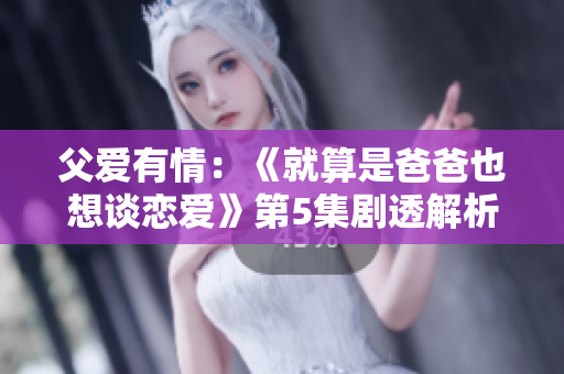 父爱有情：《就算是爸爸也想谈恋爱》第5集剧透解析