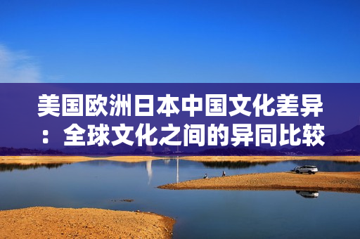 美国欧洲日本中国文化差异：全球文化之间的异同比较