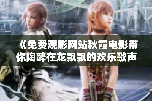 《免费观影网站秋霞电影带你陶醉在龙飘飘的欢乐歌声中》