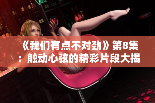 《我们有点不对劲》第8集：触动心弦的精彩片段大揭秘