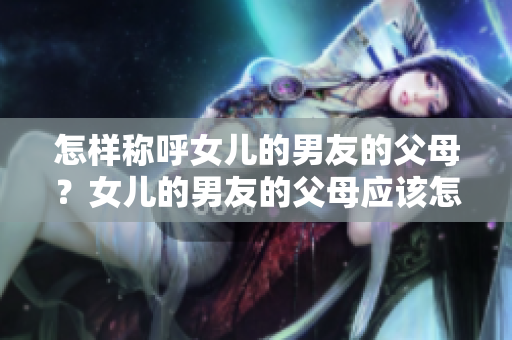 怎样称呼女儿的男友的父母？女儿的男友的父母应该怎样称呼？
