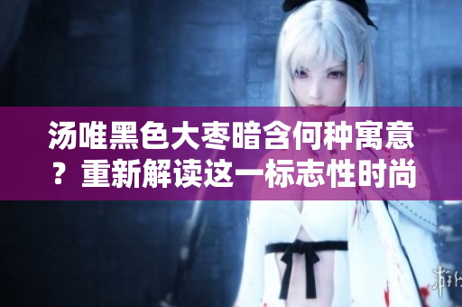汤唯黑色大枣暗含何种寓意？重新解读这一标志性时尚选择的背后意义