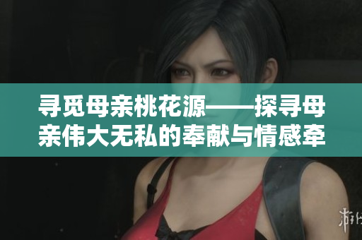 寻觅母亲桃花源——探寻母亲伟大无私的奉献与情感牵绊