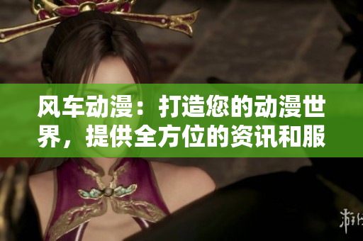 风车动漫：打造您的动漫世界，提供全方位的资讯和服务