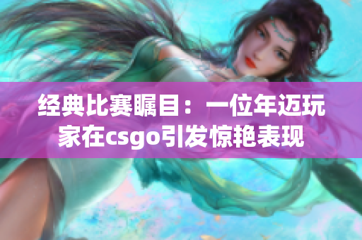 经典比赛瞩目：一位年迈玩家在csgo引发惊艳表现