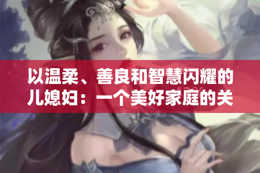 以温柔、善良和智慧闪耀的儿媳妇：一个美好家庭的关键