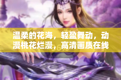 温柔的花海，轻盈舞动，动漫桃花烂漫，高清画质在线享受