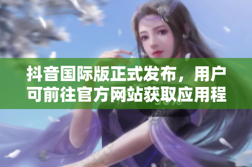 抖音国际版正式发布，用户可前往官方网站获取应用程序