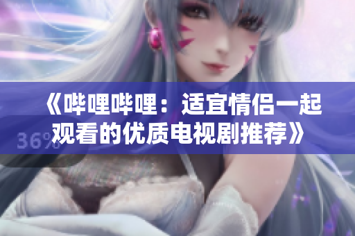《哔哩哔哩：适宜情侣一起观看的优质电视剧推荐》