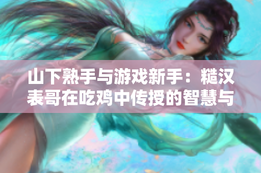 山下熟手与游戏新手：糙汉表哥在吃鸡中传授的智慧与技巧