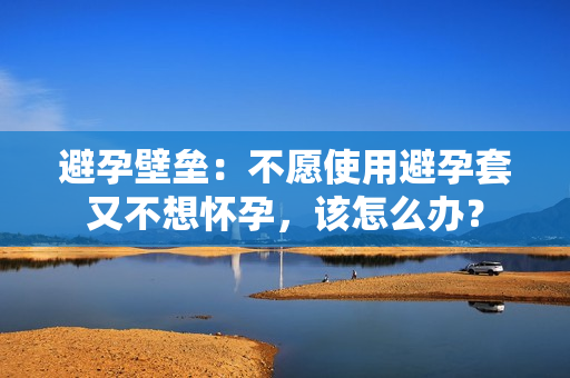 避孕壁垒：不愿使用避孕套又不想怀孕，该怎么办？
