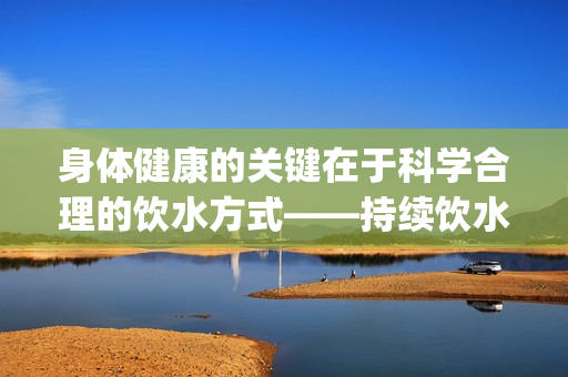 身体健康的关键在于科学合理的饮水方式——持续饮水不令尿液滞留(1)