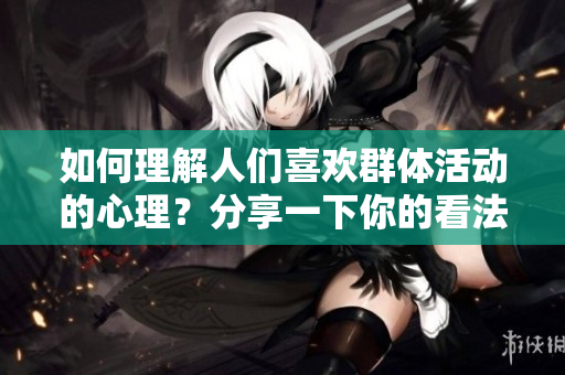 如何理解人们喜欢群体活动的心理？分享一下你的看法。