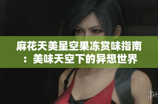 麻花天美星空果冻赏味指南：美味天空下的异想世界
