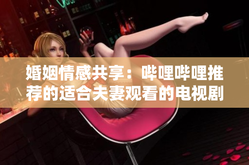 婚姻情感共享：哔哩哔哩推荐的适合夫妻观看的电视剧