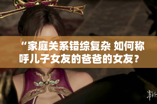 “家庭关系错综复杂 如何称呼儿子女友的爸爸的女友？”