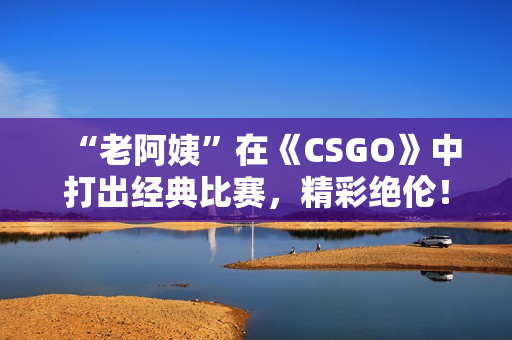 “老阿姨”在《CSGO》中打出经典比赛，精彩绝伦！