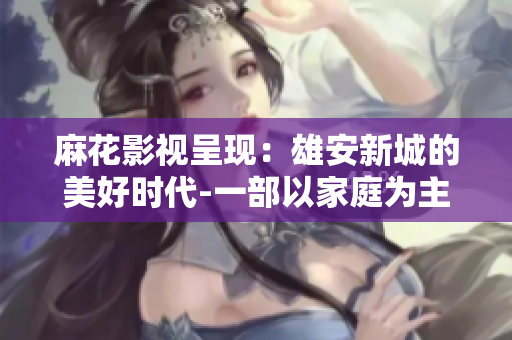 麻花影视呈现：雄安新城的美好时代-一部以家庭为主题的电视剧