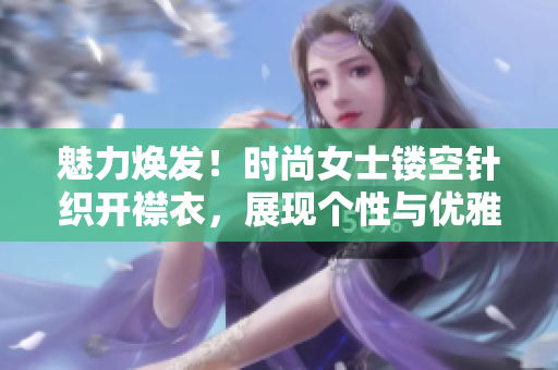 魅力焕发！时尚女士镂空针织开襟衣，展现个性与优雅