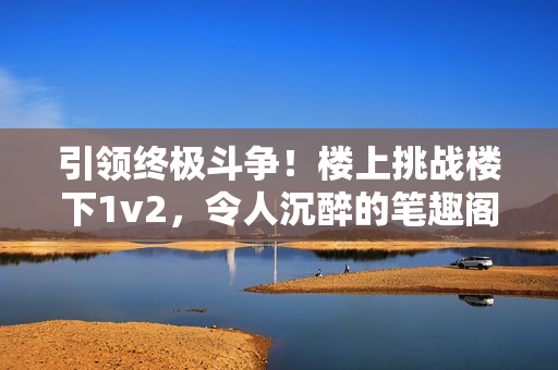 引领终极斗争！楼上挑战楼下1v2，令人沉醉的笔趣阁小说